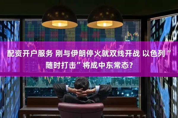 配资开户服务 刚与伊朗停火就双线开战 以色列“随时打击”将成中东常态？