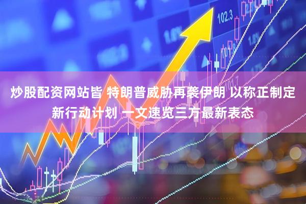 炒股配资网站皆 特朗普威胁再袭伊朗 以称正制定新行动计划 一文速览三方最新表态