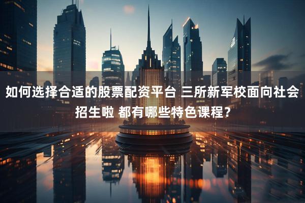 如何选择合适的股票配资平台 三所新军校面向社会招生啦 都有哪些特色课程?