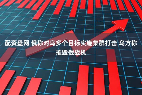 配资盘网 俄称对乌多个目标实施集群打击 乌方称摧毁俄战机