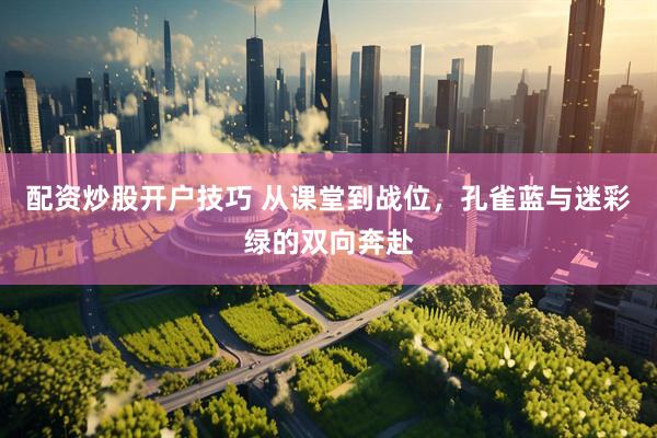 配资炒股开户技巧 从课堂到战位,孔雀蓝与迷彩绿的双向奔赴
