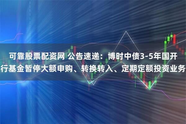 可靠股票配资网 公告速递：博时中债3-5年国开行基金暂停大额申购、转换转入、定期定额投资业务