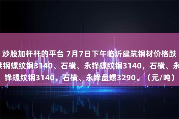 炒股加杆杆的平台 7月7日下午临沂建筑钢材价格跌30，全天累跌60，莱钢螺纹钢3140、石横、永锋螺纹钢3140，石横、永锋盘螺3290。（元/吨）
