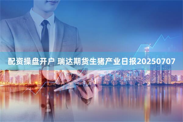配资操盘开户 瑞达期货生猪产业日报20250707
