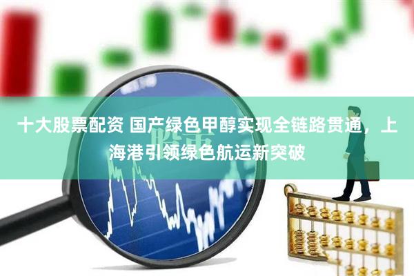 十大股票配资 国产绿色甲醇实现全链路贯通,上海港引领绿色航运新突破