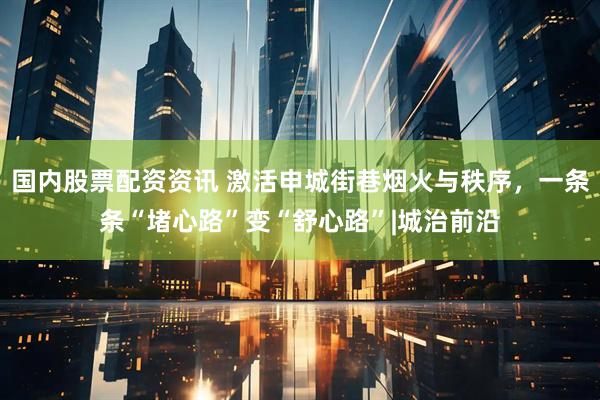 国内股票配资资讯 激活申城街巷烟火与秩序,一条条“堵心路”变“舒心路”|城治前沿