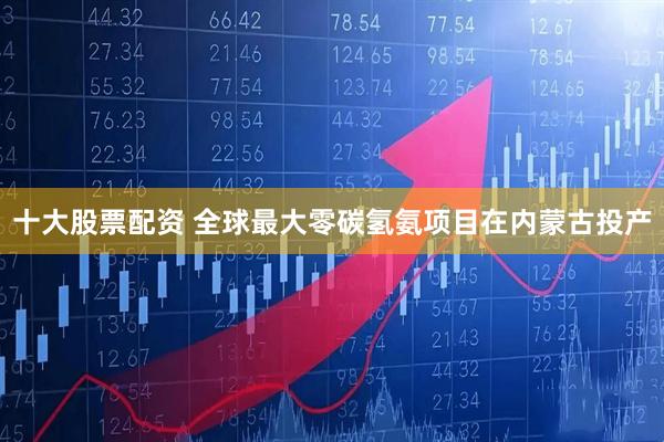 十大股票配资 全球最大零碳氢氨项目在内蒙古投产