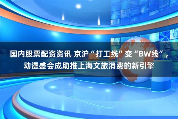 国内股票配资资讯 京沪“打工线”变“BW线”,动漫盛会成助推上海文旅消费的新引擎