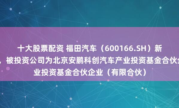 十大股票配资 福田汽车(600166.SH)新增一起对外投资,被投资公司为北京安鹏科创汽车产业投资基金合伙企业(有限合伙)