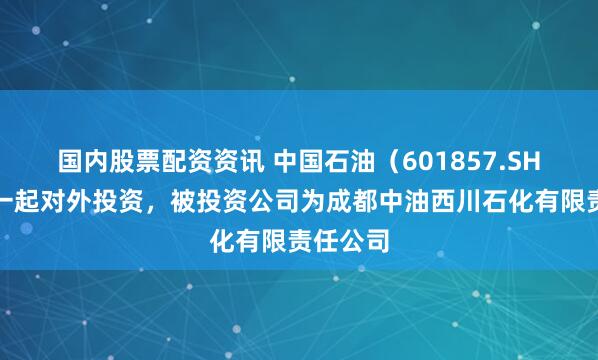 国内股票配资资讯 中国石油(601857.SH)新增一起对外投资,被投资公司为成都中油西川石化有限责任公司