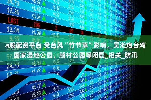a股配资平台 受台风“竹节草”影响，吴淞炮台湾国家湿地公园、顾村公园等闭园_相关_防汛