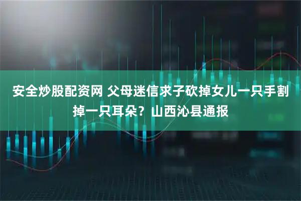 安全炒股配资网 父母迷信求子砍掉女儿一只手割掉一只耳朵?山西沁县通报