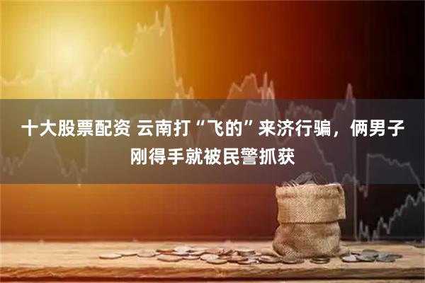十大股票配资 云南打“飞的”来济行骗,俩男子刚得手就被民警抓获