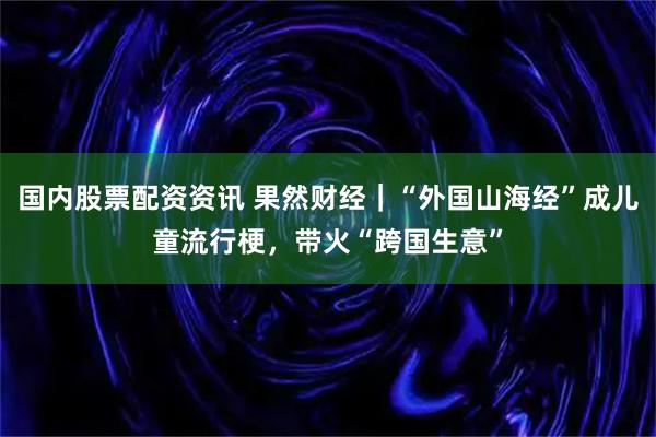 国内股票配资资讯 果然财经|“外国山海经”成儿童流行梗,带火“跨国生意”