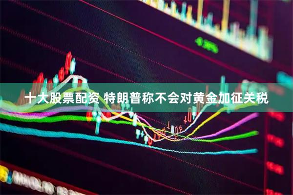 十大股票配资 特朗普称不会对黄金加征关税