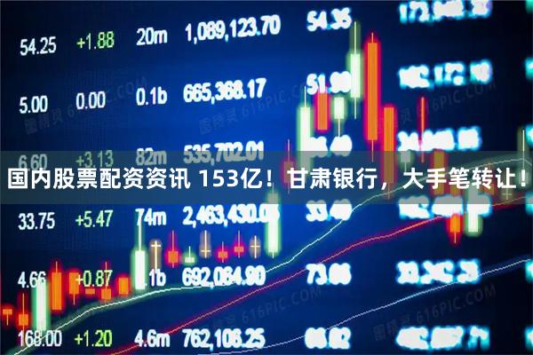 国内股票配资资讯 153亿!甘肃银行,大手笔转让!