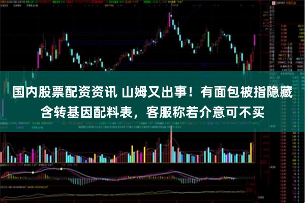 国内股票配资资讯 山姆又出事！有面包被指隐藏含转基因配料表，客服称若介意可不买