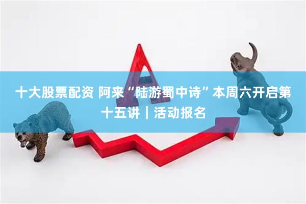 十大股票配资 阿来“陆游蜀中诗”本周六开启第十五讲｜活动报名