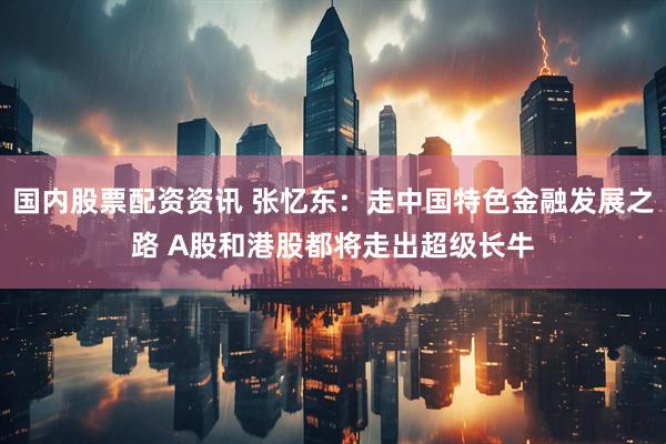 国内股票配资资讯 张忆东：走中国特色金融发展之路 A股和港股都将走出超级长牛