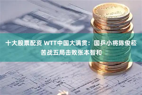 十大股票配资 WTT中国大满贯:国乒小将陈俊菘苦战五局击败张本智和