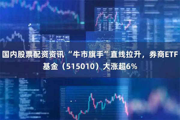 国内股票配资资讯 “牛市旗手”直线拉升，券商ETF基金（515010）大涨超6%