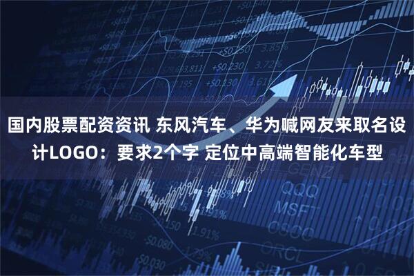 国内股票配资资讯 东风汽车、华为喊网友来取名设计LOGO：要求2个字 定位中高端智能化车型