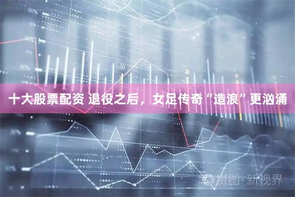 十大股票配资 退役之后，女足传奇“造浪”更汹涌
