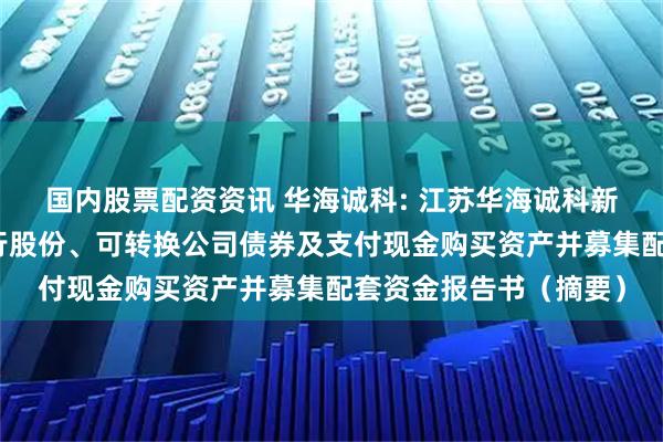 国内股票配资资讯 华海诚科: 江苏华海诚科新材料股份有限公司发行股份、可转换公司债券及支付现金购买资产并募集配套资金报告书（摘要）