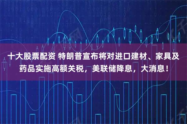 十大股票配资 特朗普宣布将对进口建材、家具及药品实施高额关税，美联储降息，大消息！