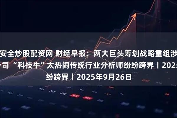 安全炒股配资网 财经早报：两大巨头筹划战略重组涉及5家A股公司 “科技牛”太热闹传统行业分析师纷纷跨界丨2025年9月26日