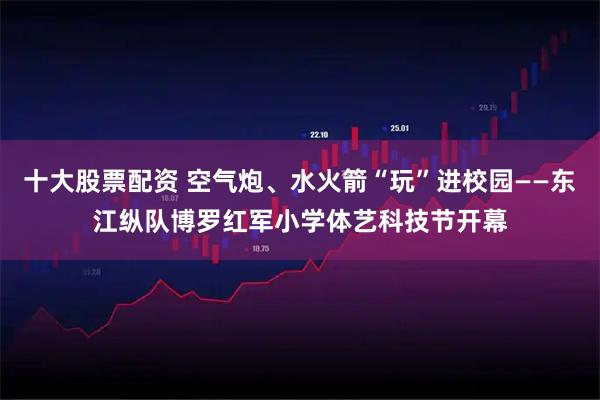 十大股票配资 空气炮、水火箭“玩”进校园——东江纵队博罗红军小学体艺科技节开幕