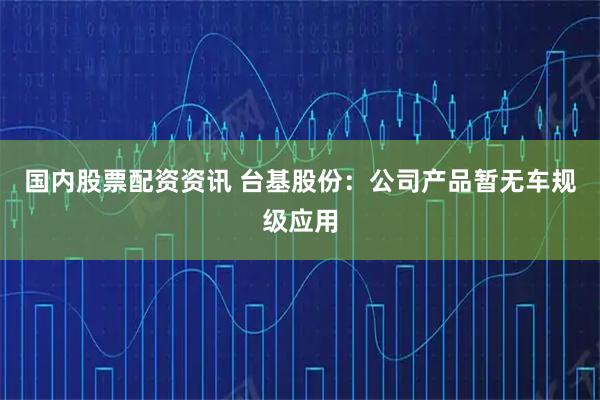 国内股票配资资讯 台基股份：公司产品暂无车规级应用