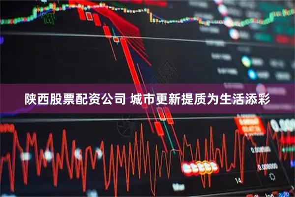 陕西股票配资公司 城市更新提质为生活添彩