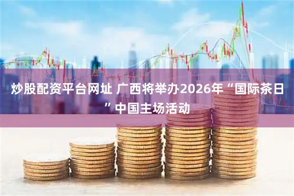 炒股配资平台网址 广西将举办2026年“国际茶日”中国主场活动