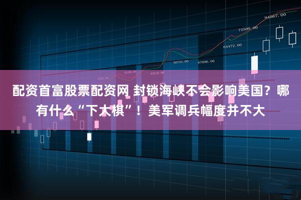 配资首富股票配资网 封锁海峡不会影响美国？哪有什么“下大棋”！美军调兵幅度并不大
