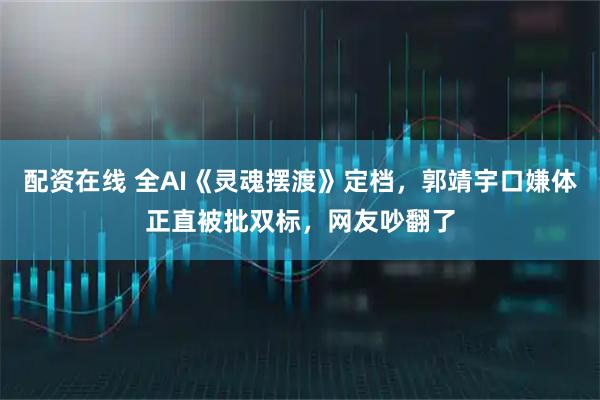 配资在线 全AI《灵魂摆渡》定档，郭靖宇口嫌体正直被批双标，网友吵翻了