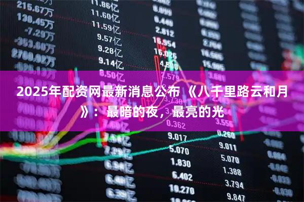 2025年配资网最新消息公布 《八千里路云和月》：最暗的夜，最亮的光
