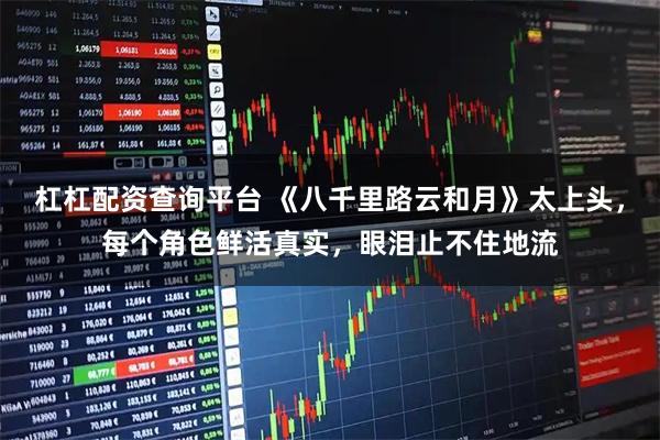 杠杠配资查询平台 《八千里路云和月》太上头，每个角色鲜活真实，眼泪止不住地流