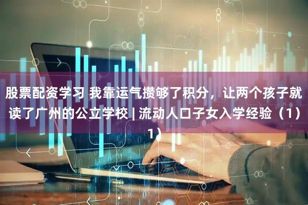 股票配资学习 我靠运气攒够了积分，让两个孩子就读了广州的公立学校 | 流动人口子女入学经验（1）
