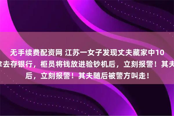 无手续费配资网 江苏一女子发现丈夫藏家中10万私房钱，偷偷拿去存银行，柜员将钱放进验钞机后，立刻报警！其夫随后被警方叫走！