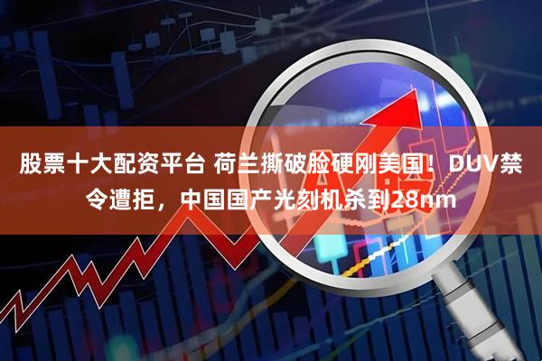 股票十大配资平台 荷兰撕破脸硬刚美国！DUV禁令遭拒，中国国产光刻机杀到28nm