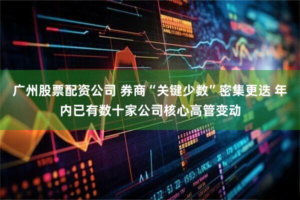 广州股票配资公司 券商“关键少数”密集更迭 年内已有数十家公司核心高管变动