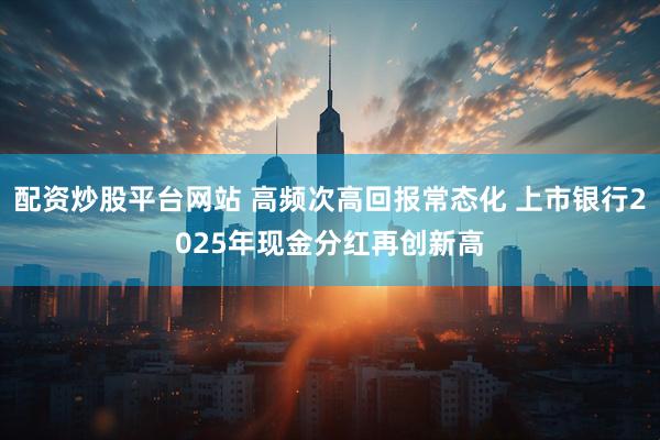 配资炒股平台网站 高频次高回报常态化 上市银行2025年现金分红再创新高