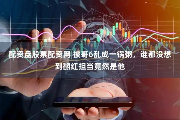 配资盘股票配资网 披哥6乱成一锅粥，谁都没想到翻红担当竟然是他