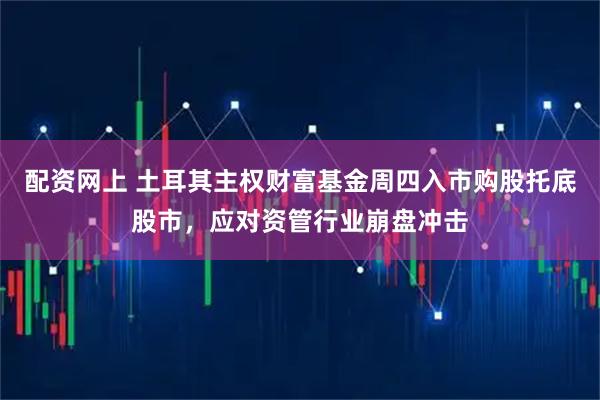 配资网上 土耳其主权财富基金周四入市购股托底股市，应对资管行业崩盘冲击